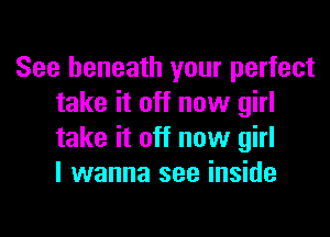 See beneath your perfect
take it off now girl
take it off now girl
I wanna see inside