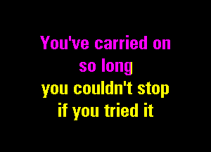 You've carried on
solong

you couldn't stop
if you tried it