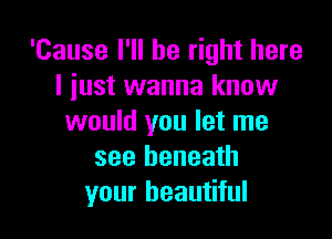 'Cause I'll be right here
I just wanna know

would you let me
see beneath
your beautiful