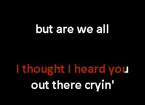 but are we all

I thought I heard you
out there cryin'