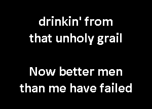 drinkin' from
that unholy grail

Now better men
than me have failed
