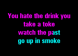 You hate the drink you
take a take

watch the past
go up in smoke