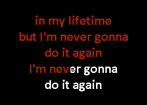 in my lifetime
but I'm never gonna

do it again
I'm never gonna
do it again