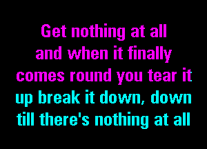 Get nothing at all
and when it finally
comes round you tear it
up break it down, down
till there's nothing at all