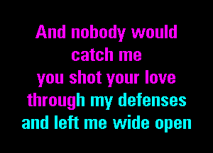 And nobody would
catch me
you shot your love
through my defenses
and left me wide open