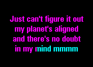Just can't figure it out
my planet's aligned
and there's no doubt
in my mind mmmm