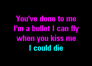 You've done to me
I'm a bullet I can fly

when you kiss me
I could die