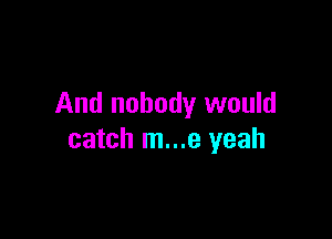 And nobody would

catch m...e yeah