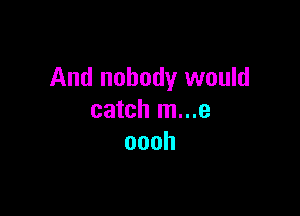 And nobody would

catch m...e
oooh