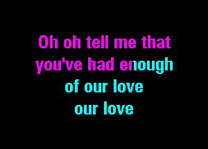 Oh oh tell me that
you've had enough

of our love
our love