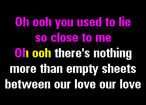 0h ooh you used to lie
so close to me
Oh ooh there's nothing
more than empty sheets
between our love our love