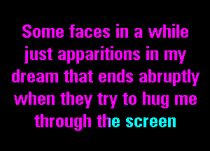 Some faces in a while
iust apparitions in my
dream that ends abruptly
when they try to hug me
through the screen