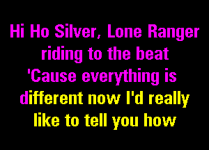 Hi Ho Silver, Lone Ranger
riding to the heat
'Cause everything is
different now I'd really
like to tell you how
