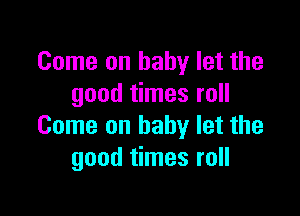Come on baby let the
good times roll

Come on baby let the
good times roll