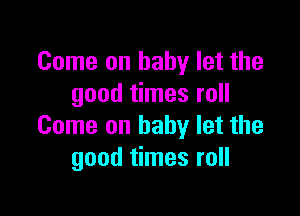 Come on baby let the
good times roll

Come on baby let the
good times roll