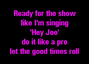 Ready for the show
like I'm singing

'Hey Joe'
do it like a pro
let the good times roll