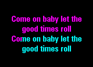 Come on baby let the
good times roll

Come on baby let the
good times roll