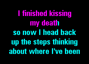 I finished kissing
my death
so now I head back
up the steps thinking
about where I've been