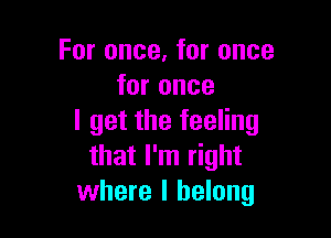 For once, for once
for once

I get the feeling
that I'm right
where I belong