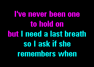 I've never been one
to hold on

but I need a last breath
so I ask if she
remembers when
