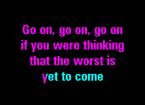 Go on. go on. go on
if you were thinking

that the worst is
yet to come