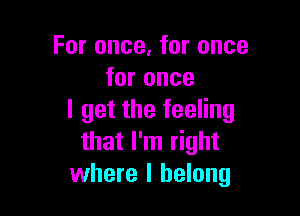For once, for once
for once

I get the feeling
that I'm right
where I belong
