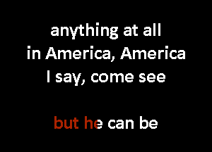 anything at all
in America, America

I say, come see

but he can be