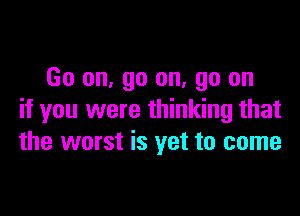 Go on, go on. go on

if you were thinking that
the worst is yet to come