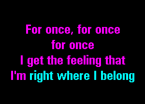 For once, for once
for once

I get the feeling that
I'm right where I belong