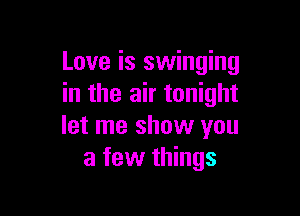 Love is swinging
in the air tonight

let me show you
a few things