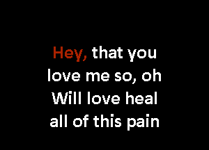 Hey, that you

love me so, oh
Will love heal
all of this pain