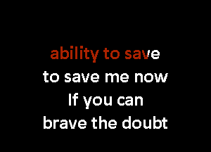 ability to save

to save me now
If you can
brave the doubt