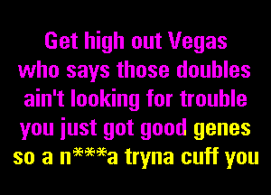 Get high out Vegas
who says those doubles
ain't looking for trouble
you iust got good genes
so a nemea tryna cuff you