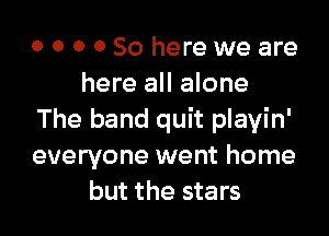 0 0 0 0 So here we are
here all alone

The band quit playin'
everyone went home
but the stars