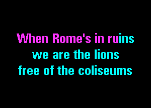 When Rome's in ruins

we are the lions
free of the coliseums