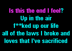 Is this the end I feel?
Up in the air
tmeked up our life
all of the laws I broke and
loves that I've sacrificed