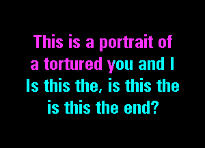 This is a portrait of
a tortured you and I

Is this the. is this the
is this the end?