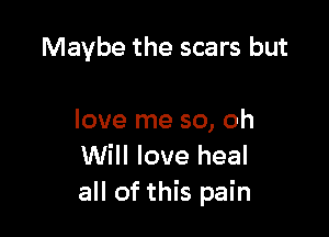 Maybe the scars but

love me so, oh
Will love heal
all of this pain