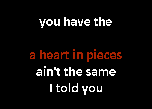 you have the

a heart in pieces
ain't the same
ltold you