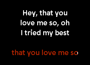 Hey, that you
love me so, oh

I tried my best

that you love me so