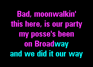 Bad, moonwalkin'
this here, is our party

my posse's been
on Broadway
and we did it our way