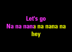 Let's go

Na na nana na nana na
hey