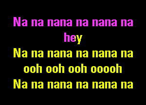 Na na nana na nana na
hey
Na na nana na nana na
ooh ooh ooh ooooh
Na na nana na nana na