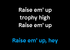 Raise em' up
trophy high
Raise em' up

Raise em' up, hey