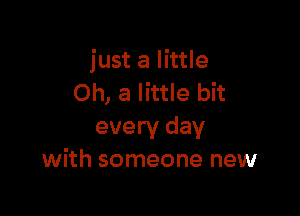 just a little
Oh, a little bit

every day
with someone new