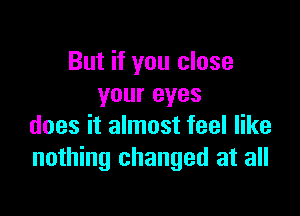 But if you close
your eyes

does it almost feel like
nothing changed at all