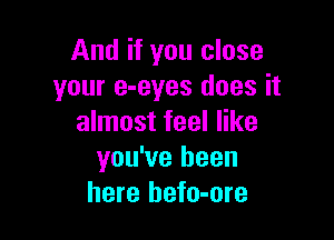 And if you close
your e-eyes does it

almost feel like
you've been
here hefo-ore