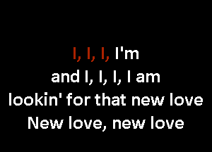 l, l, I, I'm

and I, I, I, I am
lookin' for that new love
New love, new love