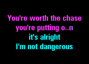 You're worth the chase
you're putting o..n

it's alright
I'm not dangerous