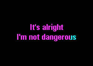 It's alright

I'm not dangerous